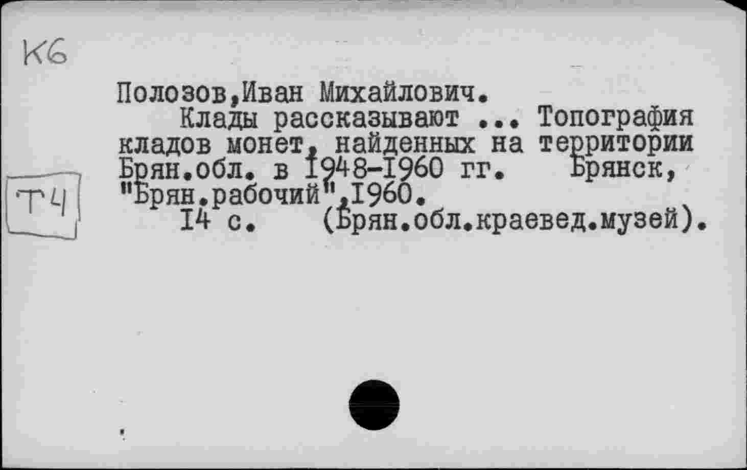 ﻿Полозов,Иван Михайлович.
Клады рассказывают ... Топография кладов монет, найденных на территории Брян.обл. в 1948-1960 гг. Брянск, "Брян.рабочий".I960.
14 с. (Брян.обл.краевед.музей).